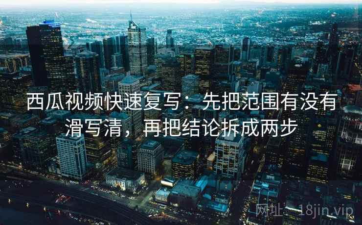 西瓜视频快速复写：先把范围有没有滑写清，再把结论拆成两步