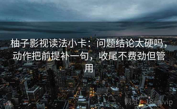 柚子影视读法小卡：问题结论太硬吗，动作把前提补一句，收尾不费劲但管用