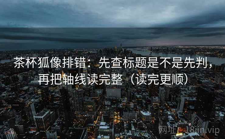 茶杯狐像排错：先查标题是不是先判，再把轴线读完整（读完更顺）