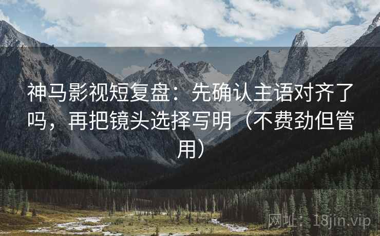 神马影视短复盘：先确认主语对齐了吗，再把镜头选择写明（不费劲但管用）