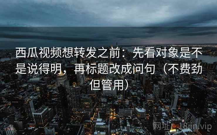 西瓜视频想转发之前：先看对象是不是说得明，再标题改成问句（不费劲但管用）