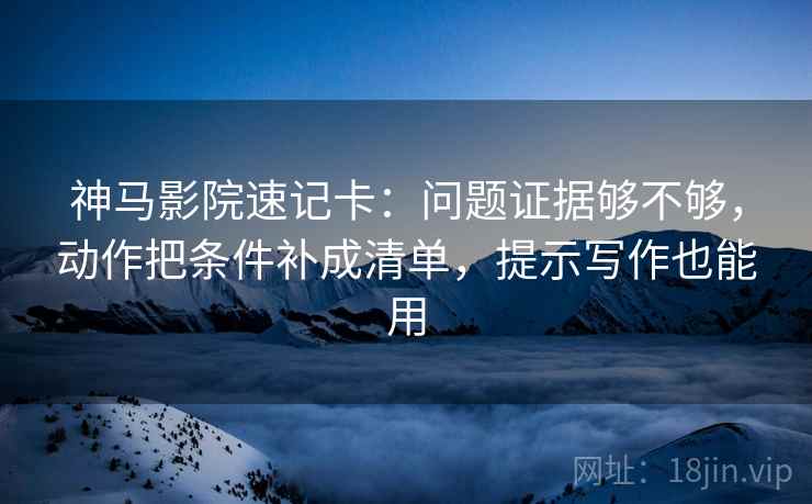 神马影院速记卡：问题证据够不够，动作把条件补成清单，提示写作也能用