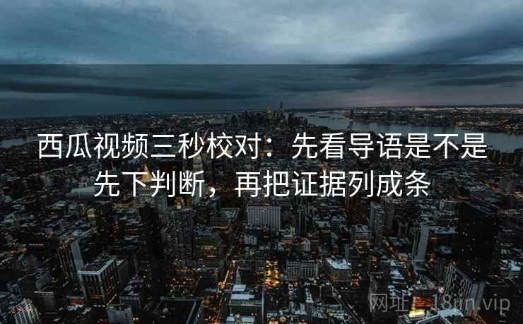 西瓜视频三秒校对：先看导语是不是先下判断，再把证据列成条