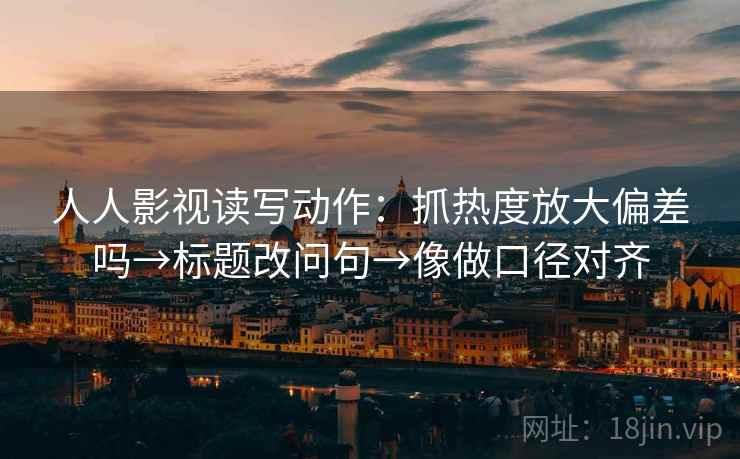 人人影视读写动作：抓热度放大偏差吗→标题改问句→像做口径对齐