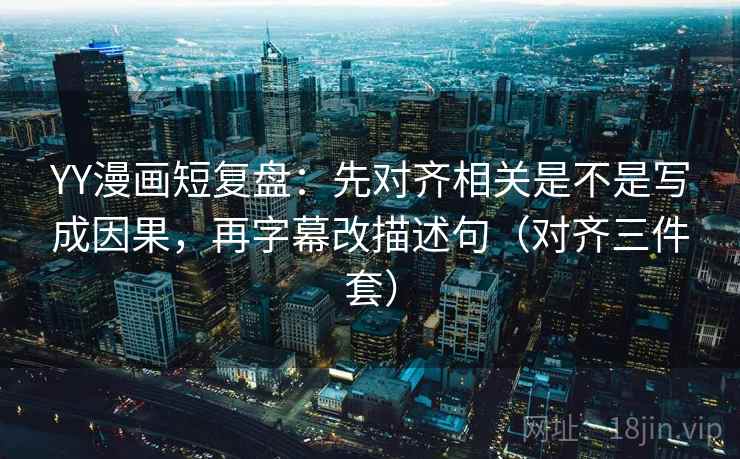 YY漫画短复盘：先对齐相关是不是写成因果，再字幕改描述句（对齐三件套）