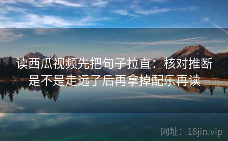 读西瓜视频先把句子拉直：核对推断是不是走远了后再拿掉配乐再读