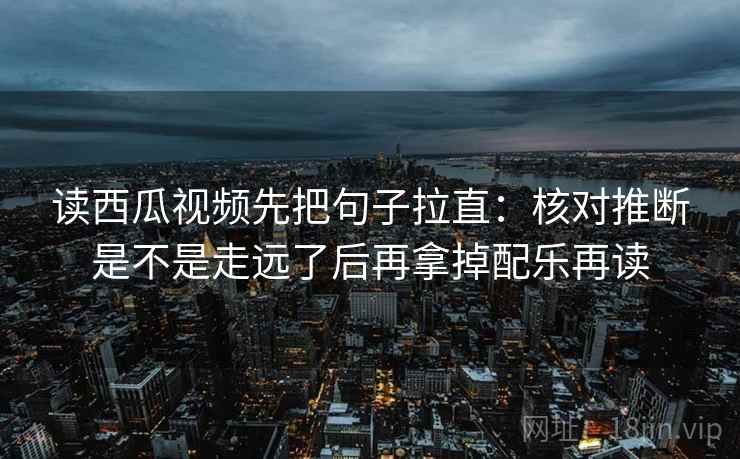 读西瓜视频先把句子拉直：核对推断是不是走远了后再拿掉配乐再读
