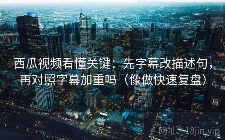 西瓜视频看懂关键：先字幕改描述句，再对照字幕加重吗（像做快速复盘）