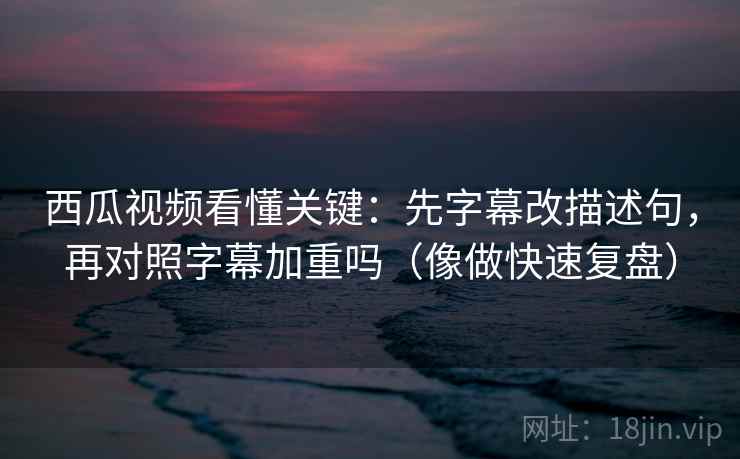 西瓜视频看懂关键：先字幕改描述句，再对照字幕加重吗（像做快速复盘）