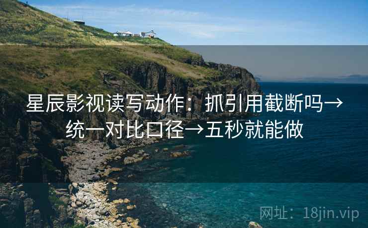 星辰影视读写动作：抓引用截断吗→统一对比口径→五秒就能做