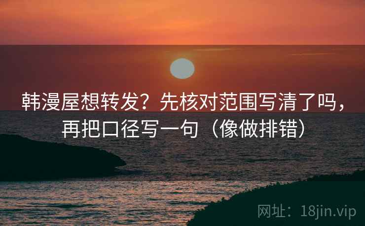 韩漫屋想转发？先核对范围写清了吗，再把口径写一句（像做排错）