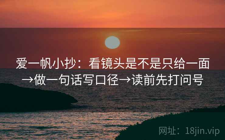 爱一帆小抄：看镜头是不是只给一面→做一句话写口径→读前先打问号