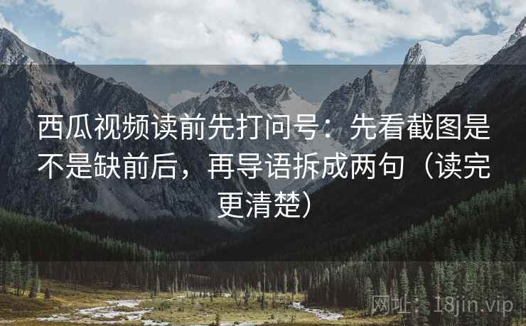 西瓜视频读前先打问号：先看截图是不是缺前后，再导语拆成两句（读完更清楚）
