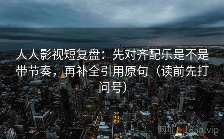 人人影视短复盘：先对齐配乐是不是带节奏，再补全引用原句（读前先打问号）