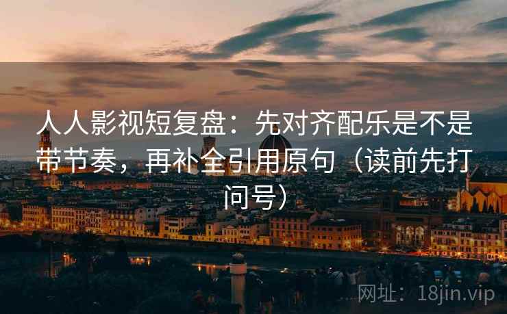 人人影视短复盘：先对齐配乐是不是带节奏，再补全引用原句（读前先打问号）