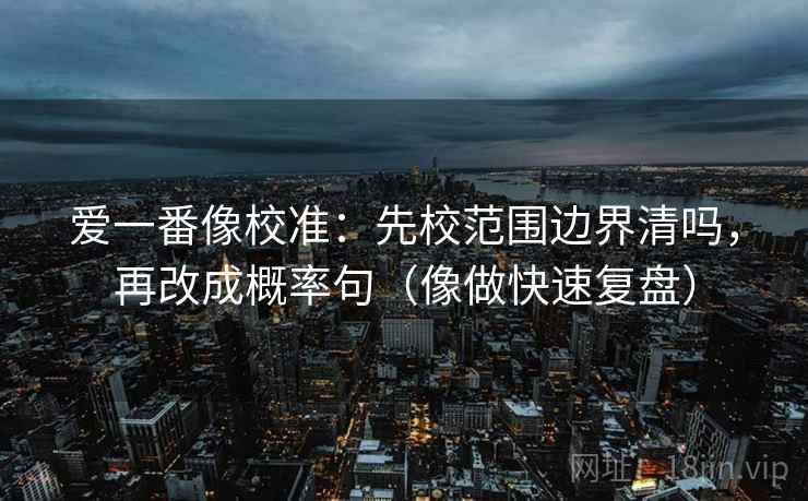 爱一番像校准：先校范围边界清吗，再改成概率句（像做快速复盘）