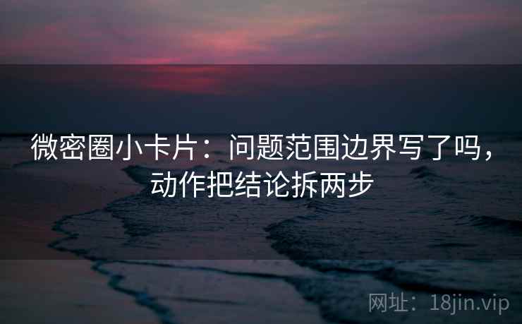 微密圈小卡片：问题范围边界写了吗，动作把结论拆两步