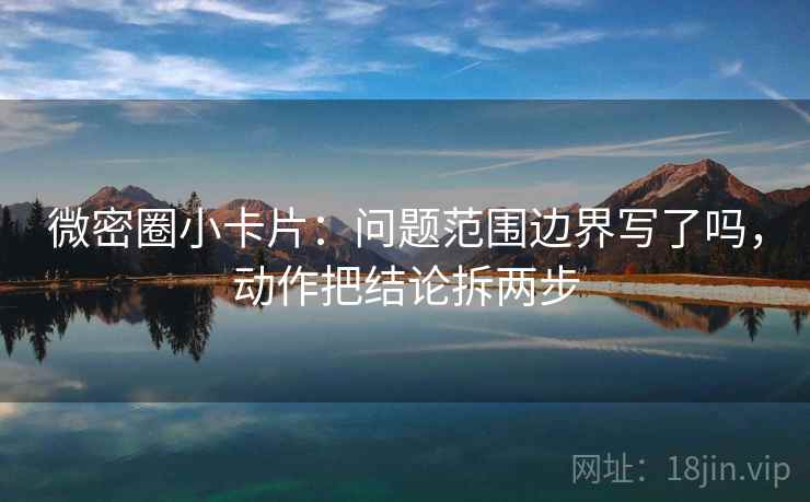 微密圈小卡片：问题范围边界写了吗，动作把结论拆两步