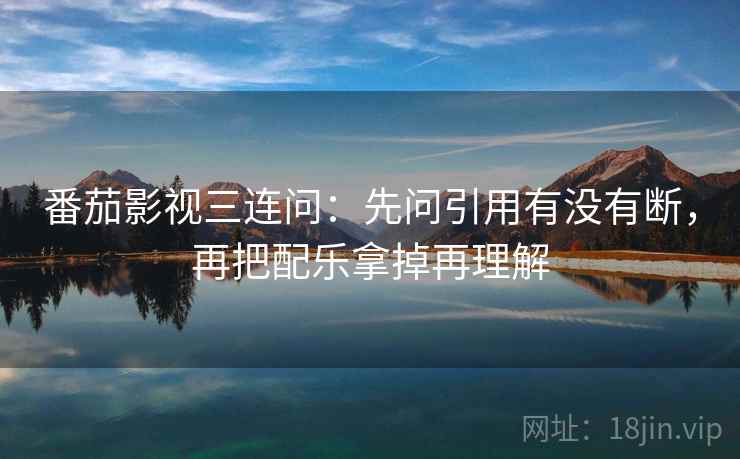 番茄影视三连问：先问引用有没有断，再把配乐拿掉再理解