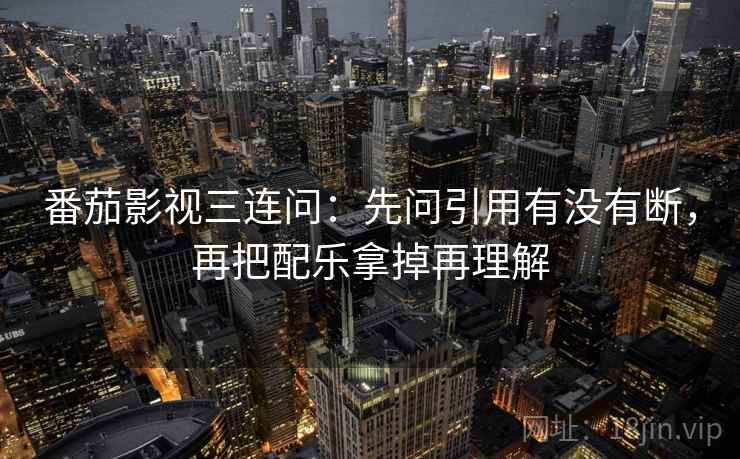 番茄影视三连问：先问引用有没有断，再把配乐拿掉再理解