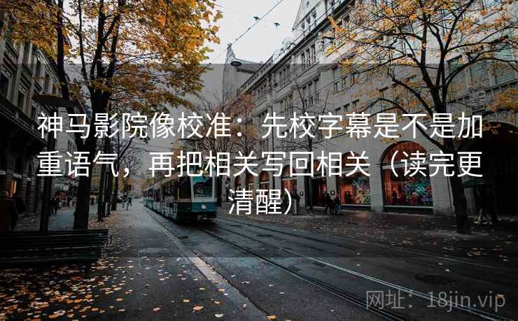 神马影院像校准：先校字幕是不是加重语气，再把相关写回相关（读完更清醒）