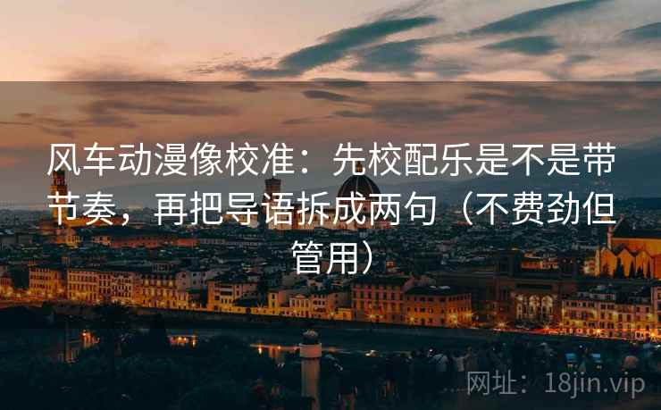 风车动漫像校准：先校配乐是不是带节奏，再把导语拆成两句（不费劲但管用）