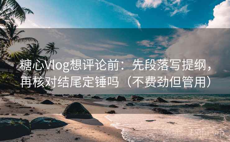 糖心Vlog想评论前：先段落写提纲，再核对结尾定锤吗（不费劲但管用）