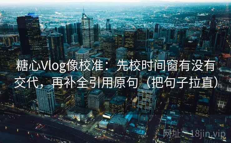 糖心Vlog像校准：先校时间窗有没有交代，再补全引用原句（把句子拉直）
