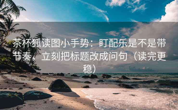 茶杯狐读图小手势：盯配乐是不是带节奏，立刻把标题改成问句（读完更稳）