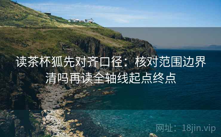 读茶杯狐先对齐口径：核对范围边界清吗再读全轴线起点终点