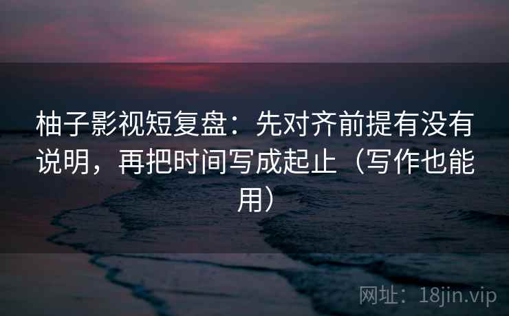 柚子影视短复盘：先对齐前提有没有说明，再把时间写成起止（写作也能用）