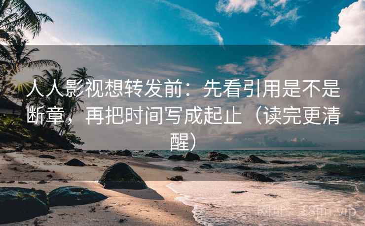 人人影视想转发前：先看引用是不是断章，再把时间写成起止（读完更清醒）