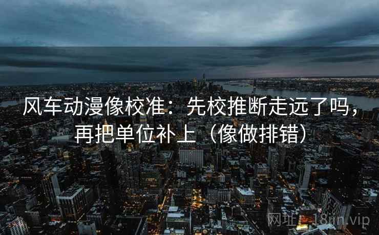 风车动漫像校准：先校推断走远了吗，再把单位补上（像做排错）