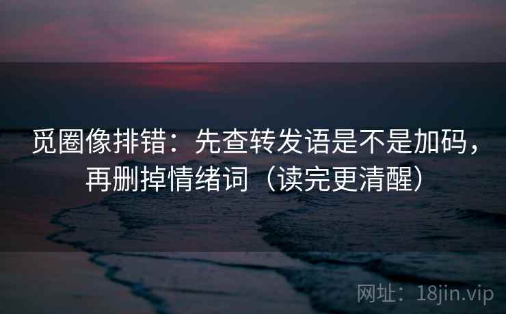 觅圈像排错：先查转发语是不是加码，再删掉情绪词（读完更清醒）