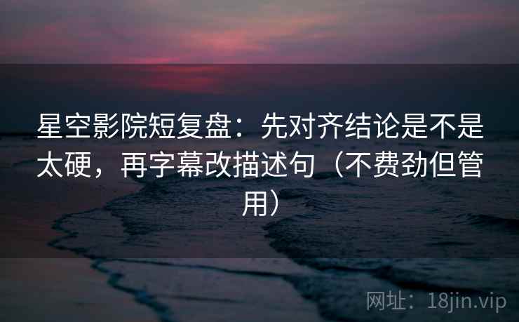 星空影院短复盘：先对齐结论是不是太硬，再字幕改描述句（不费劲但管用）