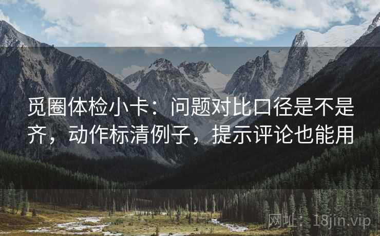 觅圈体检小卡:问题对比口径是不是齐,动作标清例子,提示评论也能用 觅圈体检小卡:问题对比口径是不是齐,动作标清例子,提示评论也能用